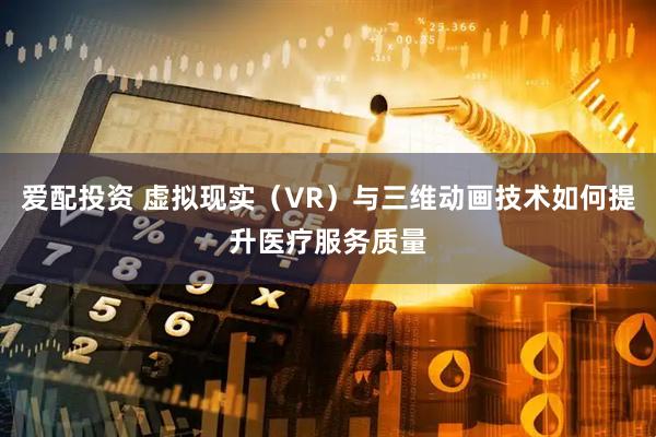 爱配投资 虚拟现实（VR）与三维动画技术如何提升医疗服务质量