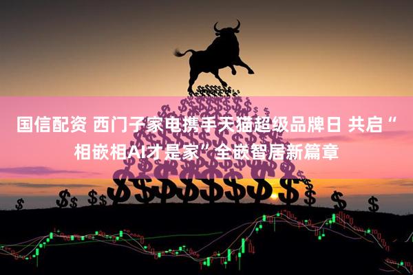 国信配资 西门子家电携手天猫超级品牌日 共启“相嵌相AI才是家”全嵌智居新篇章
