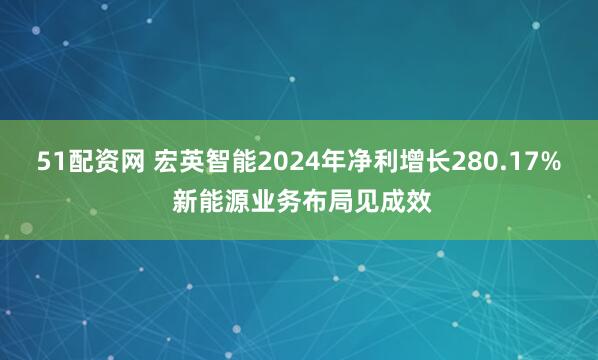 51配资网 宏英智能2024年净利增长280.17% 新能源业务布局见成效