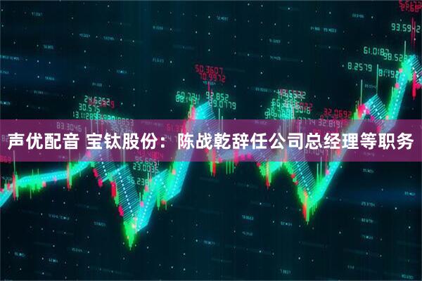 声优配音 宝钛股份：陈战乾辞任公司总经理等职务