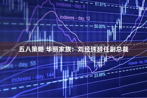 五八策略 华丽家族：刘经纬辞任副总裁