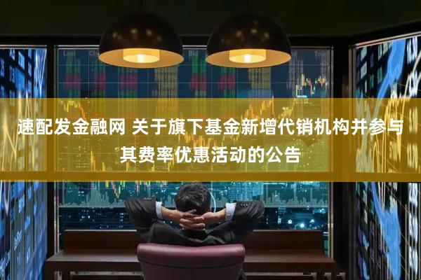 速配发金融网 关于旗下基金新增代销机构并参与其费率优惠活动的公告