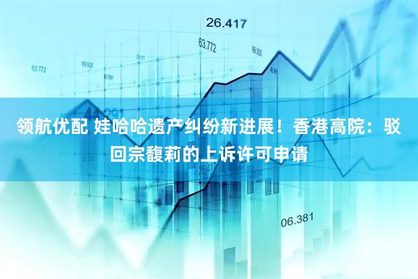 领航优配 娃哈哈遗产纠纷新进展！香港高院：驳回宗馥莉的上诉许可申请