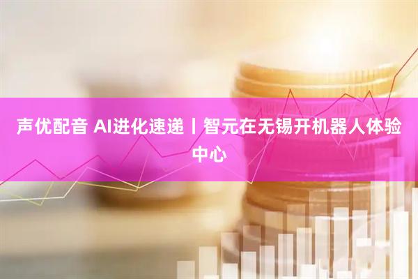 声优配音 AI进化速递丨智元在无锡开机器人体验中心