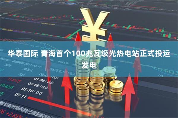 华泰国际 青海首个100兆瓦级光热电站正式投运发电