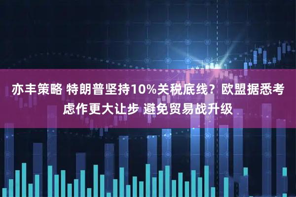 亦丰策略 特朗普坚持10%关税底线？欧盟据悉考虑作更大让步 避免贸易战升级