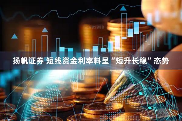 扬帆证券 短线资金利率料呈“短升长稳”态势