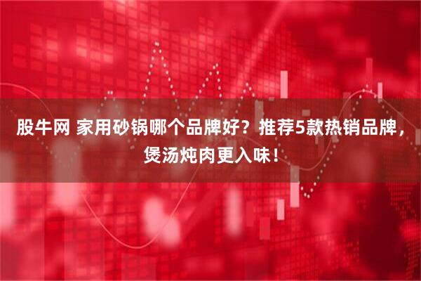 股牛网 家用砂锅哪个品牌好？推荐5款热销品牌，煲汤炖肉更入味！