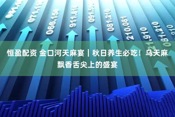 恒盈配资 金口河天麻宴｜秋日养生必吃！乌天麻飘香舌尖上的盛宴