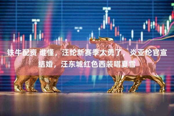 铁牛配资 谁懂，汪纶新赛季太勇了，炎亚纶官宣结婚，汪东城红色西装唱夏雪